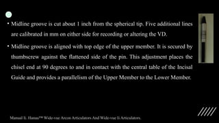 • Midline groove is cut about 1 inch from the spherical tip. Five additional lines
are calibrated in mm on either side for recording or altering the VD.
• Midline groove is aligned with top edge of the upper member. It is secured by
thumbscrew against the flattened side of the pin. This adjustment places the
chisel end at 90 degrees to and in contact with the central table of the Incisal
Guide and provides a parallelism of the Upper Member to the Lower Member.
Manual Ii. Hanau™ Wide-vue Arcon Articulators And Wide-vue Ii Articulators.
 