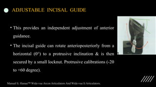 ADJUSTABLE INCISAL GUIDE
• This provides an independent adjustment of anterior
guidance.
• The incisal guide can rotate anterioposteriorly from a
horizontal (0°) to a protrusive inclination & is then
secured by a small locknut. Protrusive calibrations (-20
to +60 degree).
Manual Ii. Hanau™ Wide-vue Arcon Articulators And Wide-vue Ii Articulators.
 