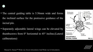• The central guiding table is 5.56mm wide and forms
the inclined surface for the protrusive guidance of the
incisal pin.
• Separately adjustable lateral wings can be elevated by
thumbscrews from 0° horizontal to 45° incline.(Lateral
caliberations)
Manual Ii. Hanau™ Wide-vue Arcon Articulators And Wide-vue Ii Articulators.
 