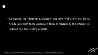 • Loosening the Platform Lockscrew one turn will allow the Incisal
Guide Assembly to be withdrawn from or returned to the anterior slot
without any disassembly of parts.
Manual Ii. Hanau™ Wide-vue Arcon Articulators And Wide-vue II Articulators.
 