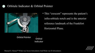 Orbitale Indicator & Orbital Pointer
• This “crescent” represents the patient’s
infra-orbitale notch and is the anterior
reference landmark of the Frankfort
Horizontal Plane.
Orbital
Indicator
Orbital Pointer
Manual Ii. Hanau™ Wide-vue Arcon Articulators And Wide-vue II Articulators.
 