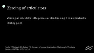 Zeroing of articulators
Zeroing an articulator is the process of standardizing it to a reproducible
starting point.
Nowlin TP, Bailey Jr JO, Taubert TR. Accuracy of zeroing the articulator. The Journal of Prosthetic
Dentistry. 1987 May 1;57(5):647-9.
 