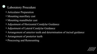 Laboratory Procedure
• Articulator Preparation
• Mounting maxillary cast
• Mounting mandibular cast
• Adjustment of Horizontal Condylar Guidance
• Adjustment of Lateral Condylar Guidance
• Arrangement of anterior teeth and determination of incisal guidance
• Arrangement of posterior teeth
• Processing and Remounting
 