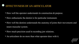 24
EFFECTIVNESS OF AN ARTICULATOR
• How well the operator understands its construction & purpose.
• How enthusiastic the dentist is for particular instrument.
• How well the dentists understands the anatomy of joints their movements and
neuro muscular system.
• How much precision used in recording jaw relations.
• An articulator do no more than what operator does with it.
 