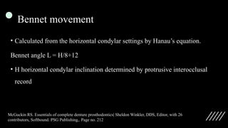 Bennet movement
• Calculated from the horizontal condylar settings by Hanau’s equation.
Bennet angle L = H/8+12
• H horizontal condylar inclination determined by protrusive interocclusal
record
McGuckin RS. Essentials of complete denture prosthodontics| Sheldon Winkler, DDS, Editor, with 26
contributors, Softbound. PSG Publishing,. Page no. 212
 