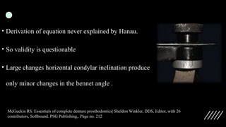 • Derivation of equation never explained by Hanau.
• So validity is questionable
• Large changes horizontal condylar inclination produce
only minor changes in the bennet angle .
McGuckin RS. Essentials of complete denture prosthodontics| Sheldon Winkler, DDS, Editor, with 26
contributors, Softbound. PSG Publishing,. Page no. 212
 