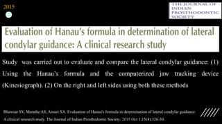 Study was carried out to evaluate and compare the lateral condylar guidance: (1)
Using the Hanau’s formula and the computerized jaw tracking device
(Kinesiograph). (2) On the right and left sides using both these methods
Bhawsar SV, Marathe AS, Ansari SA. Evaluation of Hanau's formula in determination of lateral condylar guidance:
A clinical research study. The Journal of Indian Prosthodontic Society. 2015 Oct 1;15(4):326-30.
2015
 