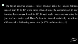 The lateral condylar guidance values obtained using the Hanau’s formula
ranged from 14 to 17° while those obtained using the computerized K7 jaw
tracking device ranged from 8 to 40°. Bennett angle values, obtained using the
jaw tracking device and Hanau’s formula showed statistically significant
differences(P < 0.05) using paired t-test (at 95% confidence interval)
 