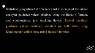 Statistically significant differences exist in a range of the lateral
condylar guidance values obtained using the Hanau’s formula
and computerized jaw tracking device. Lateral condylar
guidance values exhibited variation on both sides using
Kinesiograph unlike those using Hanau’s formula
 