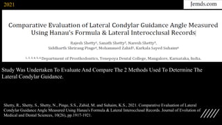 Shetty, R., Shetty, S., Shetty, N., Pinge, S.S., Zahid, M. and Suhaim, K.S., 2021. Comparative Evaluation of Lateral
Condylar Guidance Angle Measured Using Hanau's Formula & Lateral Interocclusal Records. Journal of Evolution of
Medical and Dental Sciences, 10(26), pp.1917-1921.
Study Was Undertaken To Evaluate And Compare The 2 Methods Used To Determine The
Lateral Condylar Guidance.
2021
 