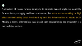 Application of Hanau formula is helpful to estimate Bennett angle. No doubt the
formula is easy to apply and less cumbersome, but when we are working on high
precision demanding cases we should try and find better options to record LCG.
Making a lateral interocclusal record and then programming the articulator is a
more reliable method.
 