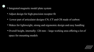 • Integrated magnetic model plate system
• Adjust design for high-precision receptor fit
• Lower part of articulator designs CN, CT and CR made of carbon:
• Makes for lightweight, strong and ergonomic design and easy handling
• Overall height, internally: 126 mm – large working area offering a lot of
space for mounting models
 