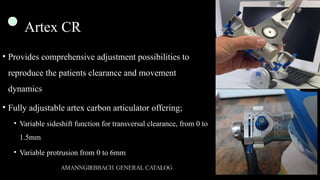 Artex CR
• Provides comprehensive adjustment possibilities to
reproduce the patients clearance and movement
dynamics
• Fully adjustable artex carbon articulator offering;
• Variable sideshift function for transversal clearance, from 0 to
1.5mm
• Variable protrusion from 0 to 6mm
 