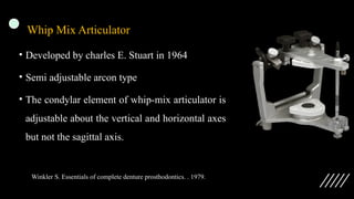 Whip Mix Articulator
• Developed by charles E. Stuart in 1964
• Semi adjustable arcon type
• The condylar element of whip-mix articulator is
adjustable about the vertical and horizontal axes
but not the sagittal axis.
Winkler S. Essentials of complete denture prosthodontics. . 1979.
 