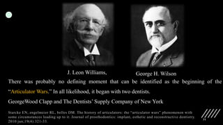 31
Starcke EN, engelmeier RL, belles DM. The history of articulators: the “articulator wars” phenomenon with
some circumstances leading up to it. Journal of prosthodontics: implant, esthetic and reconstructive dentistry.
2010 jun;19(4):321-33.
J. Leon Williams, George H. Wilson
There was probably no defining moment that can be identified as the beginning of the
“Articulator Wars.” In all likelihood, it began with two dentists.
GeorgeWood Clapp and The Dentists’ Supply Company of New York
 