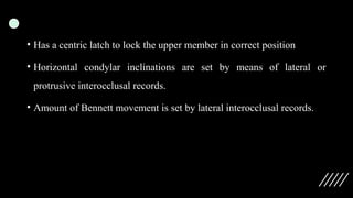 • Has a centric latch to lock the upper member in correct position
• Horizontal condylar inclinations are set by means of lateral or
protrusive interocclusal records.
• Amount of Bennett movement is set by lateral interocclusal records.
 