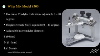 Whip Mix Model 8500
• Protrusive Condylar Inclination: adjustable 0 – 70
degrees
• Progressive Side Shift: adjustable 0 – 40 degrees
• Adjustable intercondylar distance:
S (96mm)
M (110mm)
L (124mm)
Model 8500 Instruction Manual
 