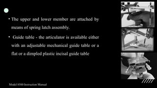• The upper and lower member are attached by
means of spring latch assembly.
• Guide table - the articulator is available either
with an adjustable mechanical guide table or a
flat or a dimpled plastic incisal guide table
 