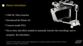 Denar Articulator
• 1968 Dr. Niles Guichet
• Introduced the Denar 4A
• Current model D5A
• Saves time and effort needed to manually transfer the recordings and to
program the articulator.
Guichet NF. The Denar system and its application in everyday dentistry. Dental Clinics of North
America. 1979 Apr 1;23(2):243-57.
 