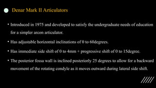 Denar Mark II Articulators
• Introduced in 1975 and developed to satisfy the undergraduate needs of education
for a simpler arcon articulator.
• Has adjustable horizontal inclinations of 0 to 60degrees.
• Has immediate side shift of 0 to 4mm + progressive shift of 0 to 15degree.
• The posterior fossa wall is inclined posteriorly 25 degrees to allow for a backward
movement of the rotating condyle as it moves outward during lateral side shift.
 