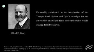32
Alfred E. Gysi,
Partnership culminated in the introduction of the
Trubyte Tooth System and Gysi’s technique for the
articulation of artificial teeth. These milestones would
change dentistry forever.
Starcke EN, engelmeier RL, belles DM. The history of articulators: the “articulator wars” phenomenon with
some circumstances leading up to it. Journal of prosthodontics: implant, esthetic and reconstructive dentistry.
2010 jun;19(4):321-33.
 