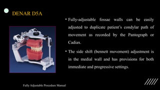 DENAR D5A
• Fully-adjustable fossae walls can be easily
adjusted to duplicate patient’s condylar path of
movement as recorded by the Pantograph or
Cadiax.
• The side shift (bennett movement) adjustment is
in the medial wall and has provisions for both
immediate and progressive settings.
Fully Adjustable Procedure Manual
 