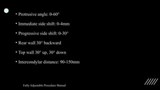 • Protrusive angle: 0-60°
• Immediate side shift: 0-4mm
• Progressive side shift: 0-30°
• Rear wall 30° backward
• Top wall 30° up, 30° down
• Intercondylar distance: 90-150mm
Fully Adjustable Procedure Manual
 
