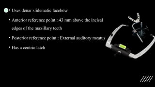 • Uses denar slidematic facebow
• Anterior reference point : 43 mm above the incisal
edges of the maxillary teeth
• Posterior reference point : External auditory meatus
• Has a centric latch
 