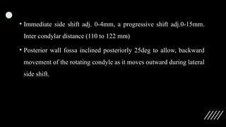 • Immediate side shift adj. 0-4mm, a progressive shift adj.0-15mm.
Inter condylar distance (110 to 122 mm)
• Posterior wall fossa inclined posteriorly 25deg to allow, backward
movement of the rotating condyle as it moves outward during lateral
side shift.
 
