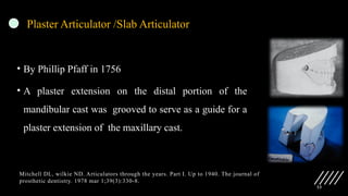 33
Plaster Articulator /Slab Articulator
• By Phillip Pfaff in 1756
• A plaster extension on the distal portion of the
mandibular cast was grooved to serve as a guide for a
plaster extension of the maxillary cast.
Mitchell DL, wilkie ND. Articulators through the years. Part I. Up to 1940. The journal of
prosthetic dentistry. 1978 mar 1;39(3):330-8.
 