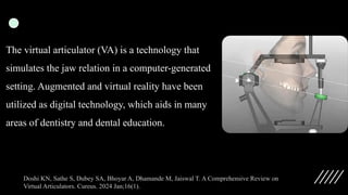 The virtual articulator (VA) is a technology that
simulates the jaw relation in a computer-generated
setting. Augmented and virtual reality have been
utilized as digital technology, which aids in many
areas of dentistry and dental education.
Doshi KN, Sathe S, Dubey SA, Bhoyar A, Dhamande M, Jaiswal T. A Comprehensive Review on
Virtual Articulators. Cureus. 2024 Jan;16(1).
 