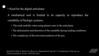 • Need for the digital articulator
A mechanical tool is limited in its capacity to reproduce the
variability of biologic systems:
• The teeth mobility when using plaster casts in the articulator.
• The deformation and distortion of the mandible during loading conditions.
• The complexity of the movement patterns of the jaw.
Doshi KN, Sathe S, Dubey SA, Bhoyar A, Dhamande M, Jaiswal T. A Comprehensive Review on
Virtual Articulators. Cureus. 2024 Jan;16(1).
 