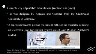 Completely adjustable articulators (motion analyzer)
• it was designed by Kordass and Gaertner from the Greifswald
University in Germany.
• It reproducerecords precise movement paths of the mandible utilizing
an electronic jaw registration system called Jaw (Motion Analyzer)
(JMA).
 