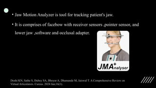 • Jaw Motion Analyzer is tool for tracking patient's jaw.
• It is comprises of facebow with receiver sensors ,pointer sensor, and
lower jaw ,software and occlusal adapter.
Doshi KN, Sathe S, Dubey SA, Bhoyar A, Dhamande M, Jaiswal T. A Comprehensive Review on
Virtual Articulators. Cureus. 2024 Jan;16(1).
 