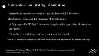 Mathematical Simulated Digital Articulator
• It reproduces  records movement of the articulator which is based on
Mathematical stimulation the movement of the articulator.
• A fully adjustable 3D digital articulator is equipped for duplicating all articulator
movement.
• These digital articulators consider extra settings, for example,
curved Bennett movement or different movement for adjustment in perfect settings.
Koralakunte PR, Aljanakh MJJoc, JCDR dr. The role of virtual articulator in prosthetic and
restorative dentistry. 2014;8(7):ZE25
 