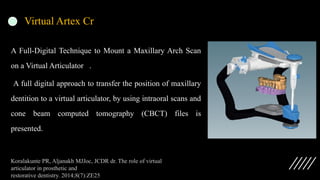Virtual Artex Cr
A Full-Digital Technique to Mount a Maxillary Arch Scan
on a Virtual Articulator .
A full digital approach to transfer the position of maxillary
dentition to a virtual articulator, by using intraoral scans and
cone beam computed tomography (CBCT) files is
presented.
Koralakunte PR, Aljanakh MJJoc, JCDR dr. The role of virtual
articulator in prosthetic and
restorative dentistry. 2014;8(7):ZE25
 