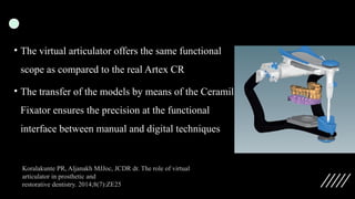 • The virtual articulator offers the same functional
scope as compared to the real Artex CR
• The transfer of the models by means of the Ceramill
Fixator ensures the precision at the functional
interface between manual and digital techniques
Koralakunte PR, Aljanakh MJJoc, JCDR dr. The role of virtual
articulator in prosthetic and
restorative dentistry. 2014;8(7):ZE25
 