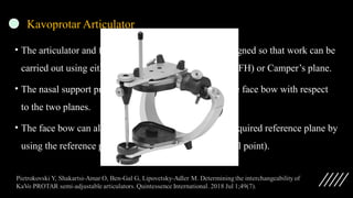 Kavoprotar Articulator
• The articulator and face bow system from Kavo is designed so that work can be
carried out using either the Frankfurt horizontal plane (FH) or Camper’s plane.
• The nasal support provides an average alignment of the face bow with respect
to the two planes.
• The face bow can also be individually aligned to the required reference plane by
using the reference pointer (Infra-orbital point,Subnasal point).
 