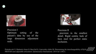 Precision I
Optimum setting of the
patient’s data by use of the
large dimension adjustment
scale.
Precision II
precision in the smallest
detail. Rigid centric lock of
Inox steel for perfect static
occlusion.
Pietrokovski Y, Shakartsi-Amar O, Ben-Gal G, Lipovetsky-Adler M. Determining the interchangeability of KaVo
PROTAR semi-adjustable articulators. Quintessence International. 2018 Jul 1;49(7).
 