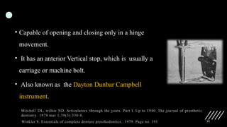 35
• Capable of opening and closing only in a hinge
movement.
• It has an anterior Vertical stop, which is usually a
carriage or machine bolt.
• Also known as the Dayton Dunbar Campbell
instrument.
Winkler S. Essentials of complete denture prosthodontics.. 1979. Page no. 191
 