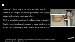 • Patient-specific protrusive and lateral angles because the
shapes of the condyles and bony slopes are replicated from the
patient and not based on average values.
• Built-in immediate mandibular lateral translation movement.
• Permits mounting of mandibular cast by using centric relation
record. Cross-mounting of maxillary cast is easily facilitated.
Azer SS, Kemper E. The patient-specific anatomical articulator. The Journal of prosthetic
dentistry. 2022 Dec 1;128(6):1158-64.
 