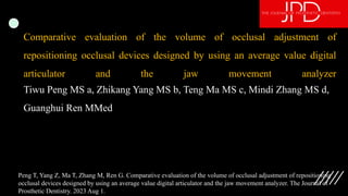 Comparative evaluation of the volume of occlusal adjustment of
repositioning occlusal devices designed by using an average value digital
articulator and the jaw movement analyzer
Tiwu Peng MS a, Zhikang Yang MS b, Teng Ma MS c, Mindi Zhang MS d,
Guanghui Ren MMed
Peng T, Yang Z, Ma T, Zhang M, Ren G. Comparative evaluation of the volume of occlusal adjustment of repositioning
occlusal devices designed by using an average value digital articulator and the jaw movement analyzer. The Journal of
Prosthetic Dentistry. 2023 Aug 1.
 