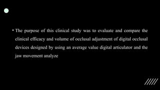 • The purpose of this clinical study was to evaluate and compare the
clinical efficacy and volume of occlusal adjustment of digital occlusal
devices designed by using an average value digital articulator and the
jaw movement analyze
 