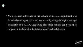 • No significant difference in the volume of occlusal adjustment was
found when using occlusal devices made by using the digital average
articulator or the JMA, suggesting that either method can be used to
program articulators for the fabrication of occlusal devices.
 