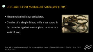 36
JB Gariot’s First Mechanical Articulator (1805)
• First mechanical hinge articulator.
• Consist of a simple hinge, with a set screw in
the posterior against a metal plate, to serve as a
vertical stop.
Jain AR. Articulators through the years revisited: from 1700 to 1900—part i. World J dent. 2015
oct;6(4):222-5.
 
