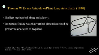 38
Thomas W Evans ArticulatorPlane Line Articulator (1840)
• Earliest mechanical hinge articulators.
• Important feature was that vertical dimension could be
preserved or altered as required.
 