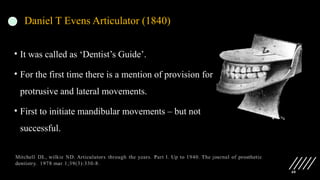 40
Daniel T Evens Articulator (1840)
• It was called as ‘Dentist’s Guide’.
• For the first time there is a mention of provision for
protrusive and lateral movements.
• First to initiate mandibular movements – but not
successful.
 