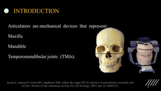 4
INTRODUCTION
Articulators are mechanical devices that represent:
Maxilla
Mandible
Temporomandibular joints (TMJs).
Jairaj A, agroya P, tiwari RV, alqahtani NM, salkar M, sagar YP. Evolution of articulators-research and
review. Annals of the romanian society for cell biology. 2021 apr 25:10665-81.
 