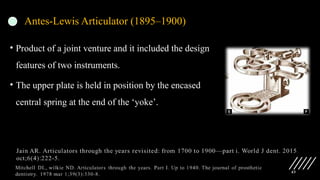 43
Antes-Lewis Articulator (1895–1900)
• Product of a joint venture and it included the design
features of two instruments.
• The upper plate is held in position by the encased
central spring at the end of the ‘yoke’.
 