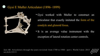 45
Gysi E Muller Articulator (1896–1899)
• Gysi worked with Muller to construct an
articulator that exactly imitated the form of the
condyle and glenoid fossa.
• It is an average value instrument with the
exception of lateral rotation center controls.
 